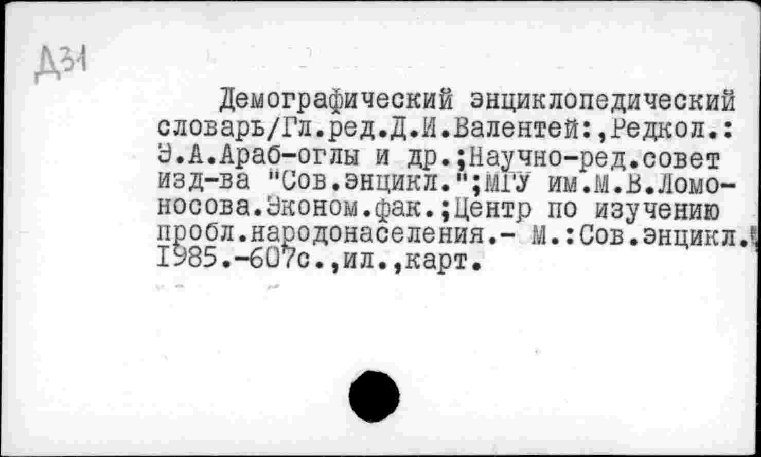 ﻿Демографический энциклопедический словарь/Гл.ред.Д.И.Валентей:,Редкол.: Ь.А.Арао-оглы и др.;Научно-ред.совет изд-ва "Соб.энцикл.,,;мГу им.м.в.Ломоносова. Эконом, фак.; Центр по изучению проол.народонаселения,- м.:Сов.энцикл.С 1У85.-607С.,ил.,карт.